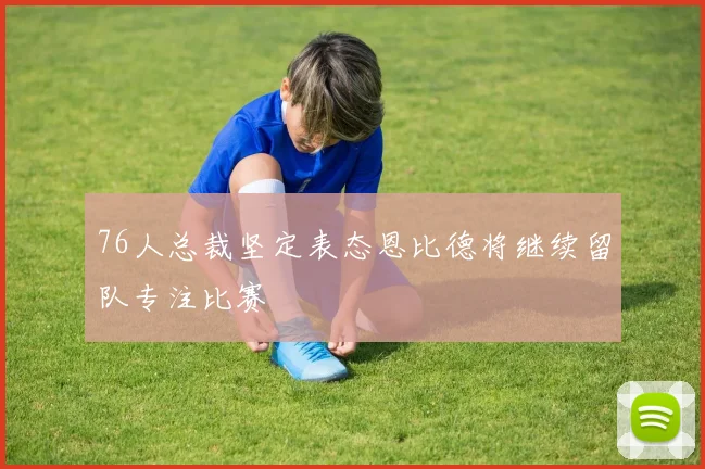 76人总裁坚定表态恩比德将继续留队专注比赛