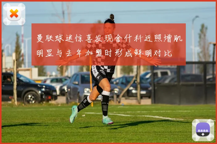 曼联球迷惊喜发现舍什科近照增肌明显与去年加盟时形成鲜明对比