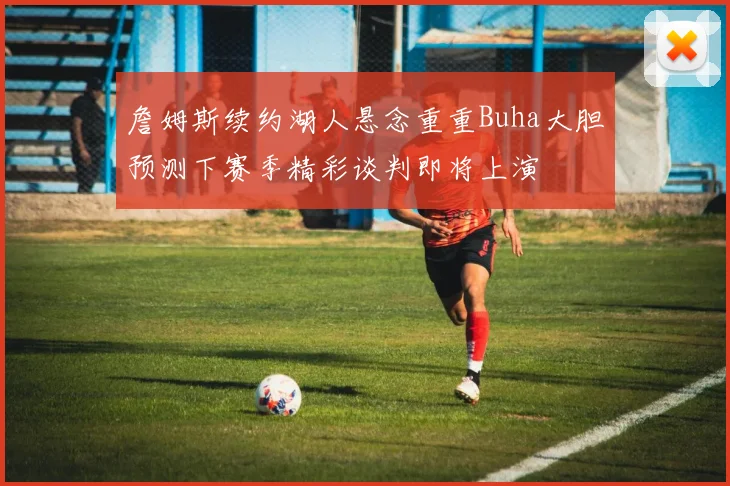 詹姆斯续约湖人悬念重重Buha大胆预测下赛季精彩谈判即将上演