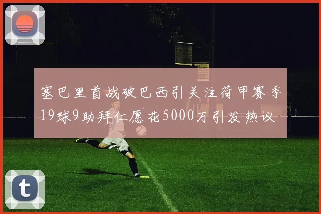 塞巴里首战破巴西引关注荷甲赛季19球9助拜仁愿花5000万引发热议
