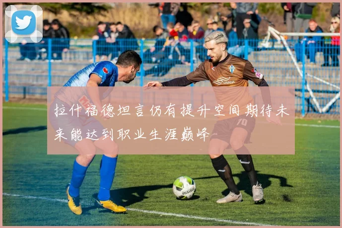 拉什福德坦言仍有提升空间期待未来能达到职业生涯巅峰