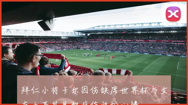 拜仁小将卡尔因伤缺席世界杯与女友土耳其度假疗伤放松心情