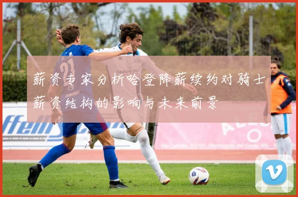 薪资专家分析哈登降薪续约对骑士薪资结构的影响与未来前景