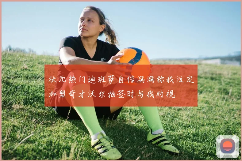 状元热门迪班萨自信满满称我注定加盟奇才沃尔抽签时与我对视