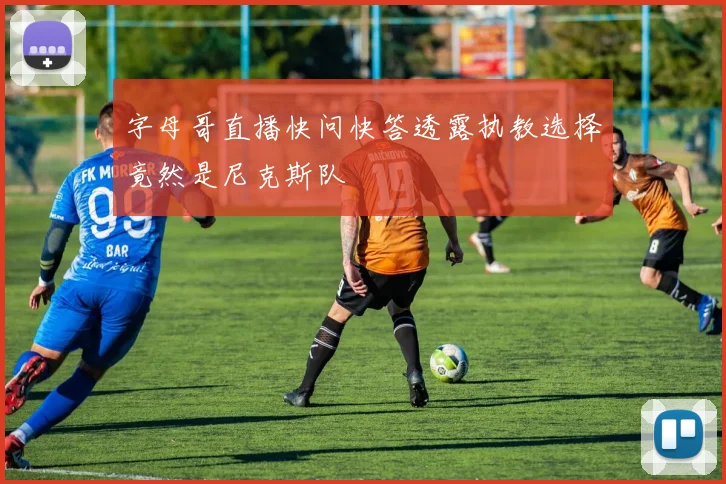 字母哥直播快问快答透露执教选择竟然是尼克斯队