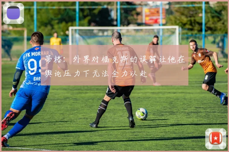 蒂格：外界对福克斯的误解让他在舆论压力下无法全力以赴