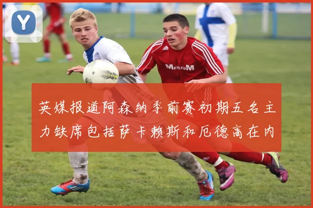 英媒报道阿森纳季前赛初期五名主力缺席包括萨卡赖斯和厄德高在内