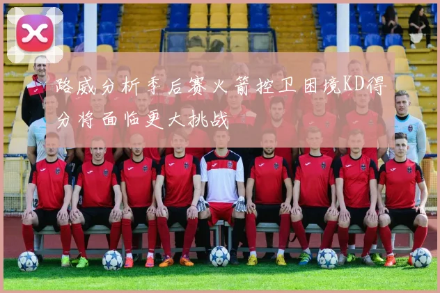 路威分析季后赛火箭控卫困境KD得分将面临更大挑战