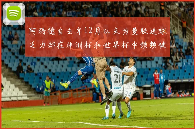 阿玛德自去年12月以来为曼联进球乏力却在非洲杯和世界杯中频频破门