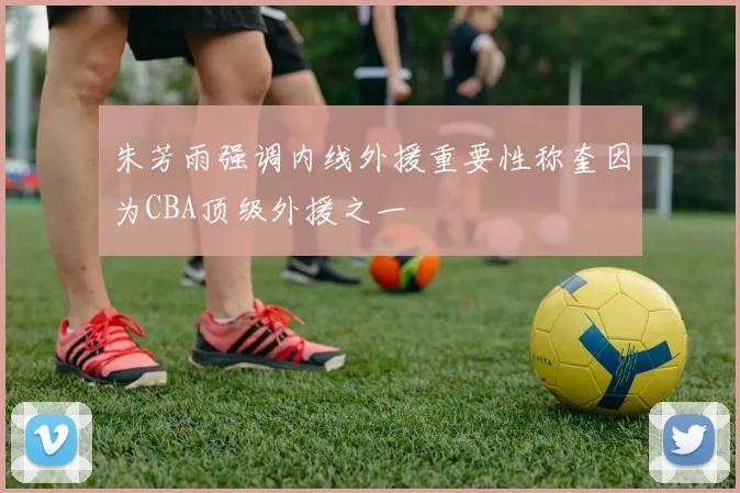 朱芳雨强调内线外援重要性称奎因为CBA顶级外援之一