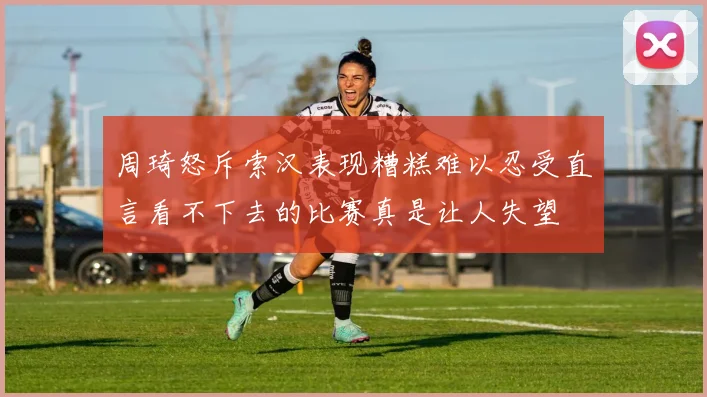 周琦怒斥索汉表现糟糕难以忍受直言看不下去的比赛真是让人失望