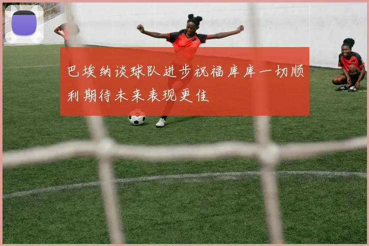 巴埃纳谈球队进步祝福库库一切顺利期待未来表现更佳
