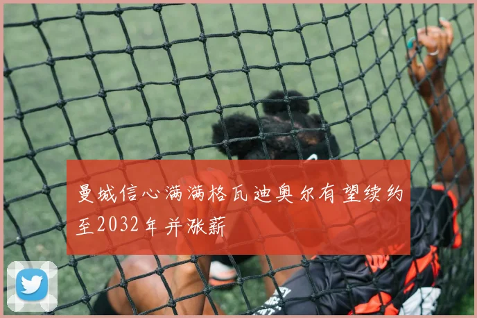曼城信心满满格瓦迪奥尔有望续约至2032年并涨薪