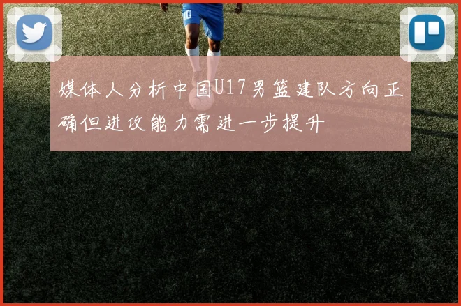 媒体人分析中国U17男篮建队方向正确但进攻能力需进一步提升