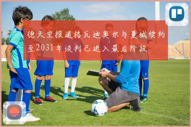 德天空报道格瓦迪奥尔与曼城续约至2031年谈判已进入最后阶段