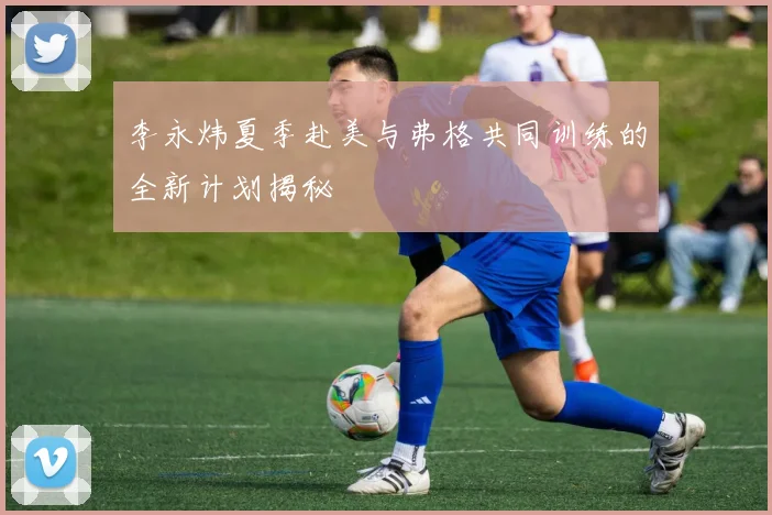 李永炜夏季赴美与弗格共同训练的全新计划揭秘