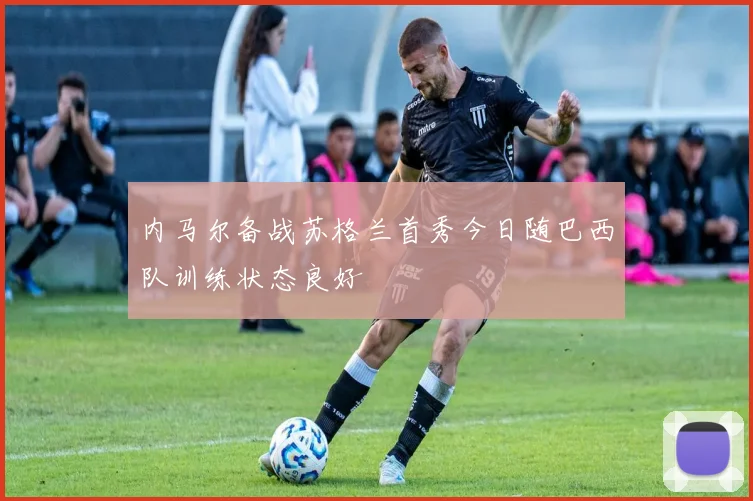 内马尔备战苏格兰首秀今日随巴西队训练状态良好