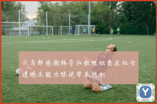 买乌郎感谢韩导和教练组首发机会遗憾未能为球迷带来胜利