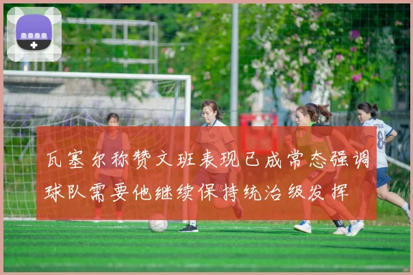 瓦塞尔称赞文班表现已成常态强调球队需要他继续保持统治级发挥