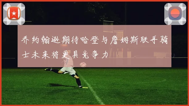 乔约翰逊期待哈登与詹姆斯联手骑士未来将更具竞争力