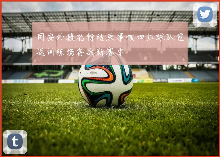 国安外援孔特结束事假回归球队重返训练场备战新赛季