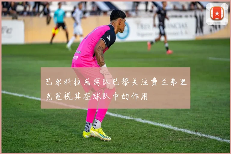 巴尔科拉或离队巴黎关注费兰弗里克重视其在球队中的作用