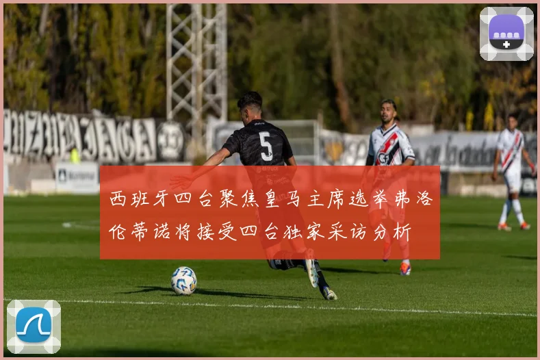 西班牙四台聚焦皇马主席选举弗洛伦蒂诺将接受四台独家采访分析