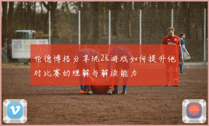 伦德博格分享玩2K游戏如何提升他对比赛的理解与解读能力