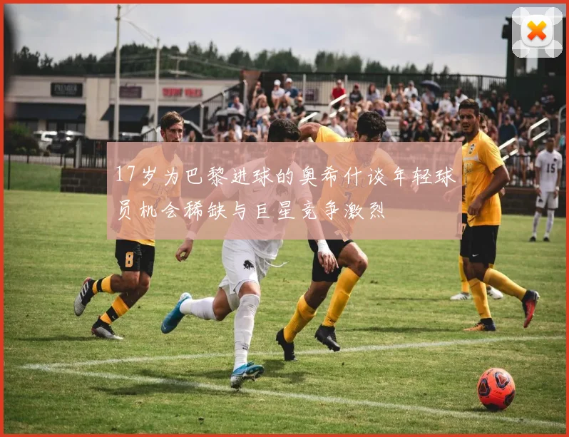 17岁为巴黎进球的奥希什谈年轻球员机会稀缺与巨星竞争激烈