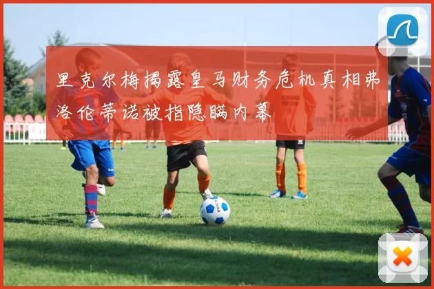 里克尔梅揭露皇马财务危机真相弗洛伦蒂诺被指隐瞒内幕