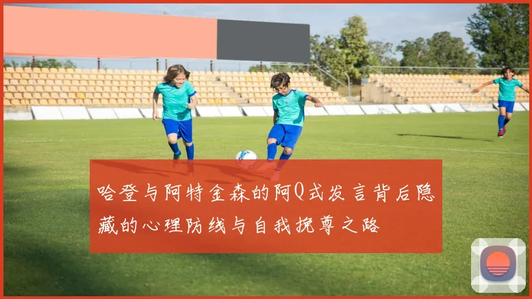 哈登与阿特金森的阿Q式发言背后隐藏的心理防线与自我挽尊之路